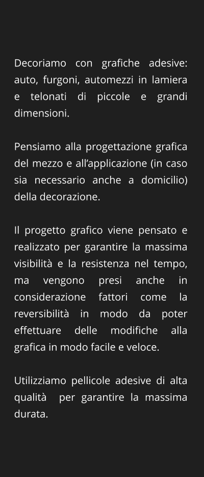Decoriamo con grafiche adesive: auto, furgoni, automezzi in lamiera e telonati di piccole e grandi dimensioni.  Pensiamo alla progettazione grafica del mezzo e all’applicazione (in caso sia necessario anche a domicilio) della decorazione.   Il progetto grafico viene pensato e realizzato per garantire la massima visibilità e la resistenza nel tempo, ma vengono presi anche in considerazione fattori come la reversibilità in modo da poter effettuare delle modifiche alla grafica in modo facile e veloce.   Utilizziamo pellicole adesive di alta qualità  per garantire la massima durata.